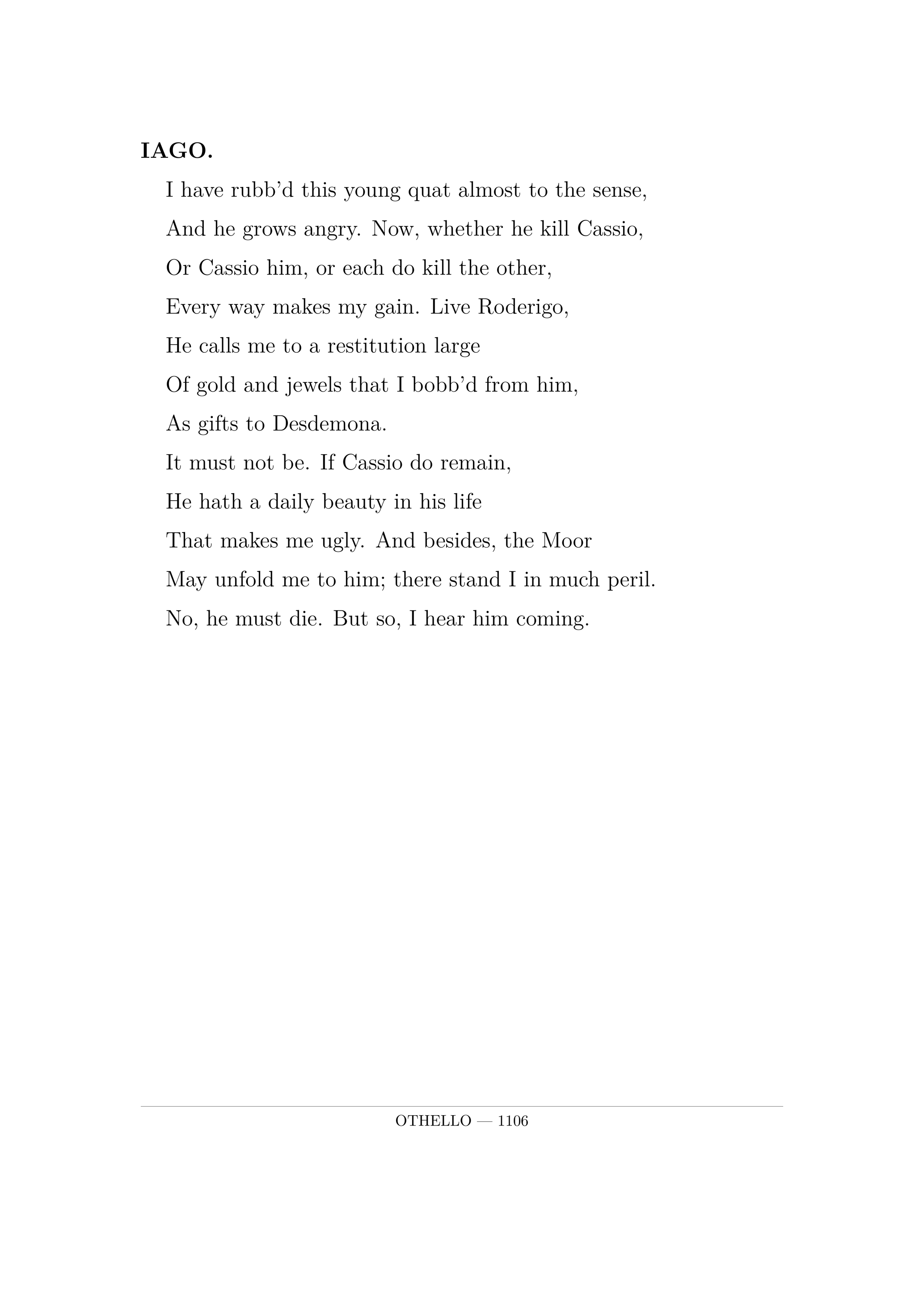 IAGO.  I have rubb'd this young quat almost to the sense,  And he grows angry. Now, whether he kill Cassio,  Or Cassio him, or each do kill the other,  Every way makes my gain. Live Roderigo,  He calls me to a restitution large  Of gold and jewels that I bobb'd from him,  As gifts to Desdemona.  It must not be. If Cassio do remain,  He hath a daily beauty in his life  That makes me ugly. And besides, the Moor  May unfold me to him; there stand I in much peril.  No, he must die. But so, I hear him coming.